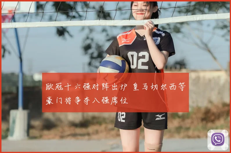 欧冠十六强对阵出炉 皇马切尔西等豪门将争夺八强席位