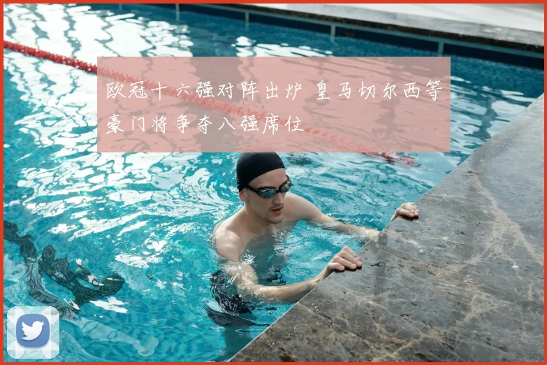 欧冠十六强对阵出炉 皇马切尔西等豪门将争夺八强席位