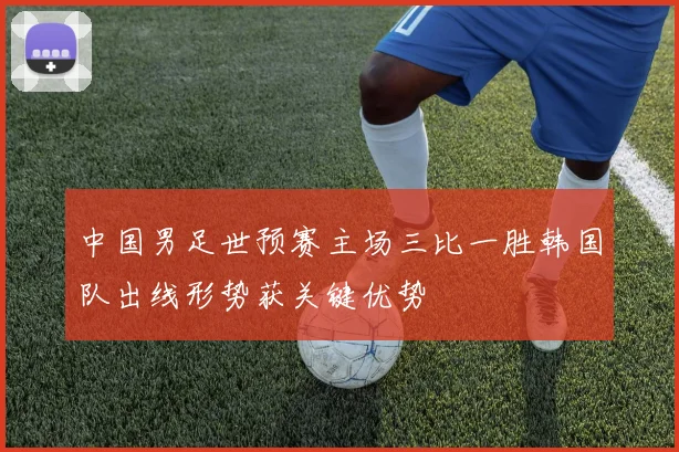 中国男足世预赛主场三比一胜韩国队出线形势获关键优势