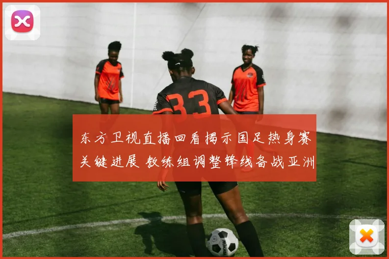 东方卫视直播回看揭示国足热身赛关键进展 教练组调整锋线备战亚洲杯