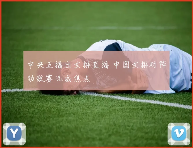 中央五播出女排直播 中国女排对阵劲敌赛况成焦点