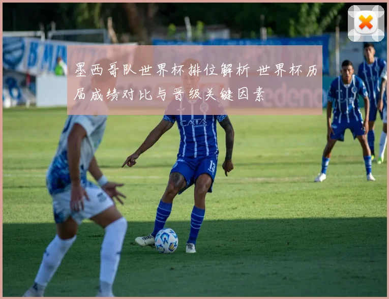 墨西哥队世界杯排位解析 世界杯历届成绩对比与晋级关键因素