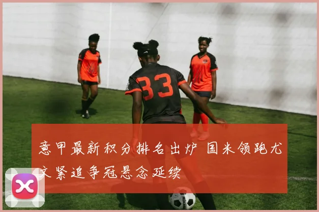 意甲最新积分排名出炉 国米领跑尤文紧追争冠悬念延续