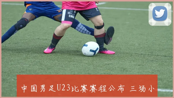 中国男足U23比赛赛程公布 三场小组赛时间引关注