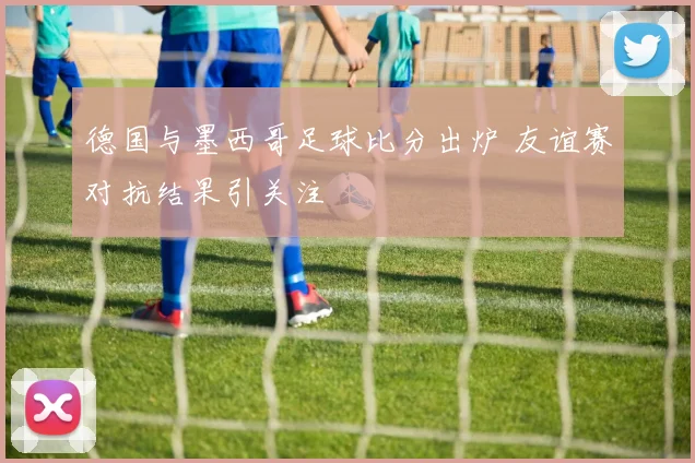 德国与墨西哥足球比分出炉 友谊赛对抗结果引关注
