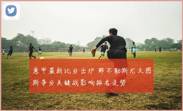 意甲最新比分出炉 那不勒斯尤文图斯争分关键战影响排名走势