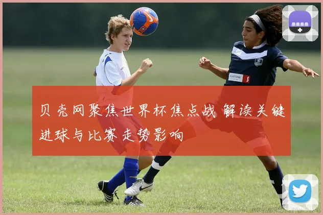 贝壳网聚焦世界杯焦点战 解读关键进球与比赛走势影响