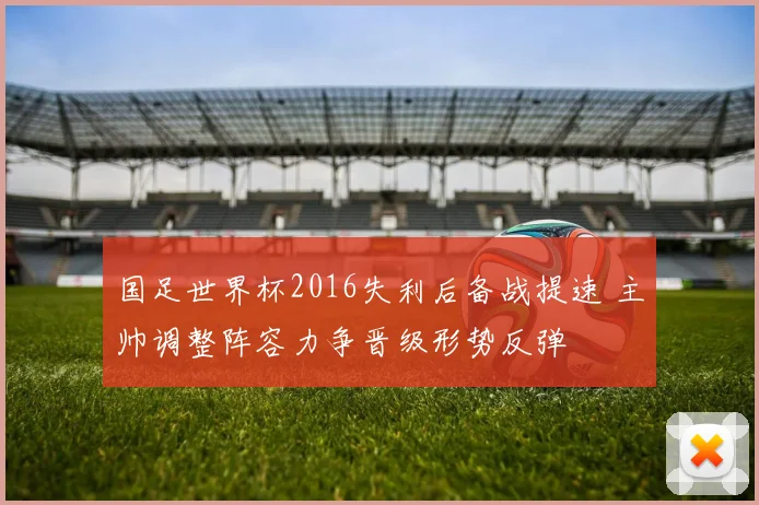 国足世界杯2016失利后备战提速 主帅调整阵容力争晋级形势反弹
