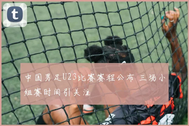 中国男足U23比赛赛程公布 三场小组赛时间引关注