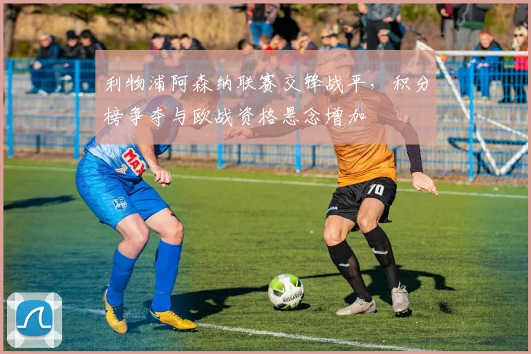 利物浦阿森纳联赛交锋战平，积分榜争夺与欧战资格悬念增加