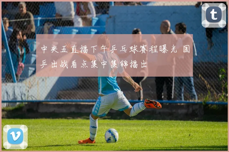 中央五直播下午乒乓球赛程曝光 国乒出战看点集中集锦播出