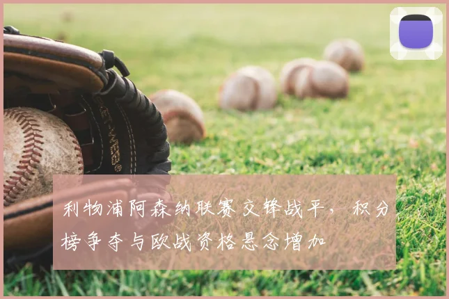 利物浦阿森纳联赛交锋战平，积分榜争夺与欧战资格悬念增加