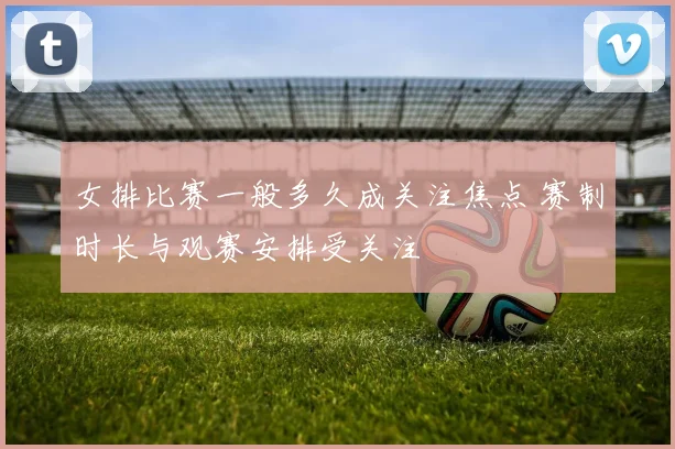 女排比赛一般多久成关注焦点 赛制时长与观赛安排受关注