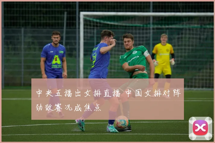 中央五播出女排直播 中国女排对阵劲敌赛况成焦点