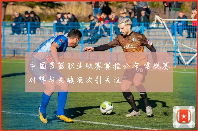 中国男篮职业联赛赛程公布 常规赛对阵与关键场次引关注