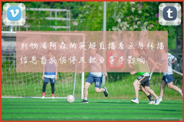 利物浦阿森纳英超直播看点与转播信息首发伤停及积分争夺影响
