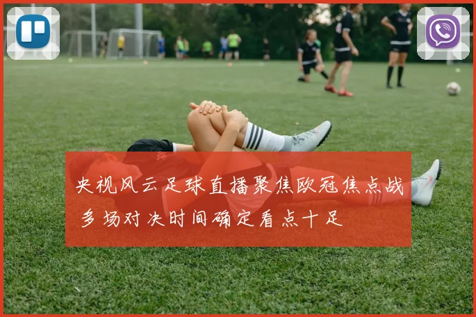 央视风云足球直播聚焦欧冠焦点战 多场对决时间确定看点十足