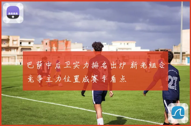 巴萨中后卫实力排名出炉 新老组合竞争主力位置成赛季看点