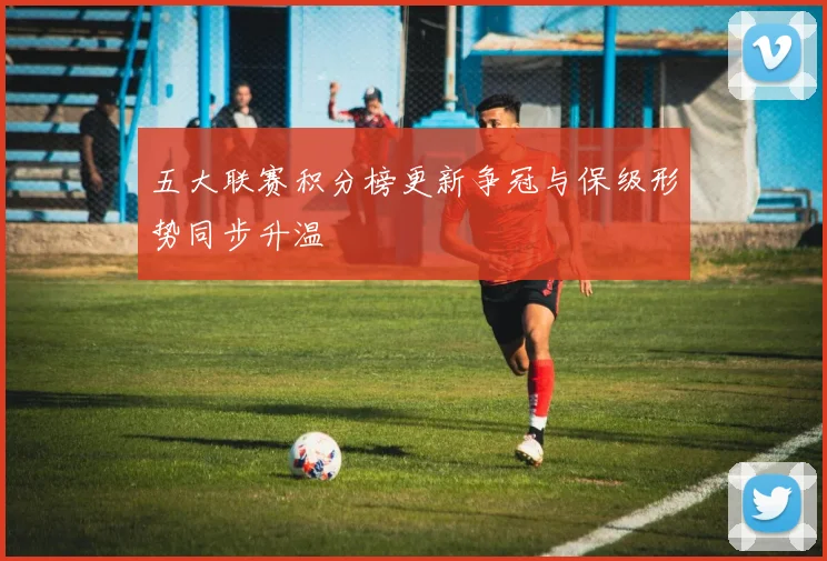 五大联赛积分榜更新争冠与保级形势同步升温