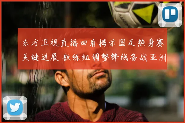 东方卫视直播回看揭示国足热身赛关键进展 教练组调整锋线备战亚洲杯